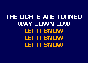 THE LIGHTS ARE TURNED
WAY DOWN LOW
LET IT SNOW
LET IT SNOW
LET IT SNOW