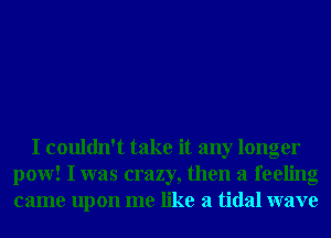 I couldn't take it any longer
pow! I was crazy, then a feeling
came upon me like a tidal wave