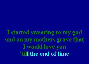 I started swearing to my god
and on my mothers grave that
I would love you
'till the end of time
