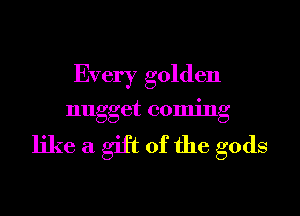 Every golden

nugget coming

like a gift of the gods