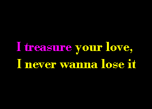 I treasure your love,

I never wanna lose it