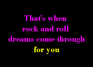 That's When

rock and roll
dreams come through

for you