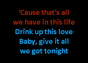 'Cause that's all
we have in this life

Drink up this love
Baby, give it all
we got tonight