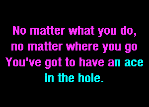 No matter what you do,
no matter where you go
You've got to have an ace
in the hole.