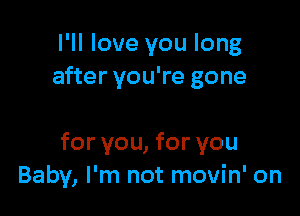 I'll love you long
after you're gone

for you, for you
Baby, I'm not movin' on