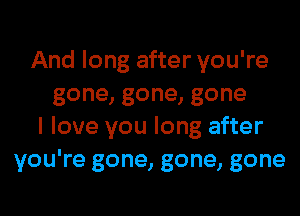 And long after you're
gone,gone,gone
I love you long after
you're gone, gone, gone