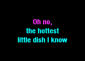 Oh no,

the hottest
little dish I know