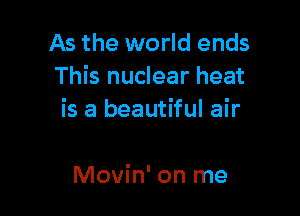 As the world ends
This nuclear heat

is a beautiful air

Movin' on me