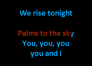 We rise tonight

Palms to the sky
You, you, you
you and I