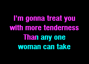I'm gonna treat you
with more tenderness
Than any one
woman can take