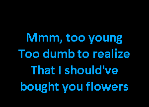 Mmm, too young

Too dumb to realize
That I should've
bought you flowers