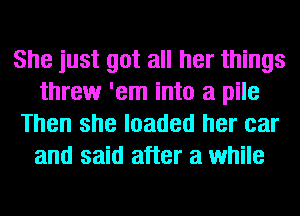 She just got all her things
threw 'em into a pile
Then she loaded her car
and said after a while