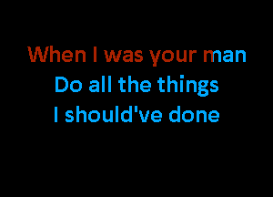 When I was your man
Do all the things

I should've done