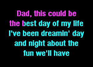 Dad, this could be
the best day of my life
I've been dreamin' day

and night about the
fun we'll have