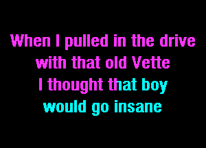 When I pulled in the drive
with that old Vette
I thought that boy
would go insane