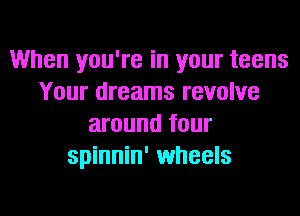 When you're in your teens
Your dreams revolve

around four
spinnin' wheels