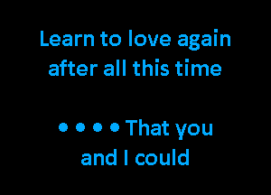 Learn to love again
after all this time

0 0 0 0 That you
and I could