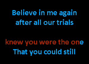 Believe in me again
after all our trials

knew you were the one
That you could still