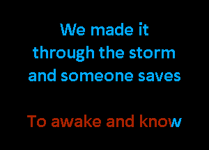 We made it
through the storm

and someone saves

To awake and know