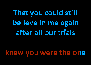 That you could still
believe in me again
after all our trials

knew you were the one