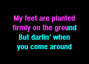 My feet are planted
firmly on the ground
But darlin' when
you come around
