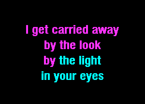 I get carried away
by the look

by the light
in your eyes