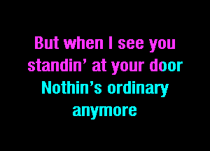 But when I see you
standiw at your door

Nothin's ordinary
anymore
