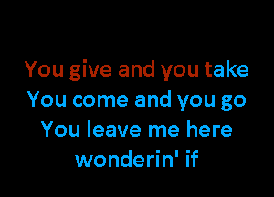 You give and you take

You come and you go
You leave me here
wonderin' if