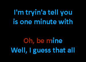 I'm tryin'a tell you
is one minute with

Oh, be mine
Well, I guess that all