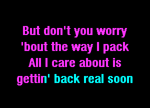 But don't you worry
'bout the way I pack

All I care about is
gettin' back real soon