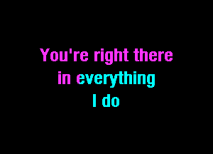 You're right there

in everything
I do