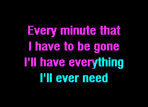 Every minute that
l have to be gone

I'll have everyihing
I'll ever need