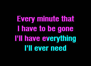 Every minute that
l have to be gone

I'll have everyihing
I'll ever need