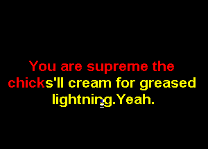 You are supreme the

chicks'll cream for greased
lightnirggXeah.