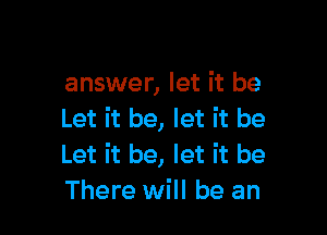 answer, let it be

Let it be, let it be
Let it be, let it be
There will be an