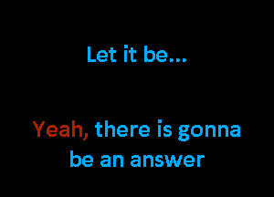 Let it be...

Yeah, there is gonna
be an answer