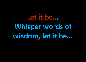 Let it be...
Whisper words of

wisdom, let it be...