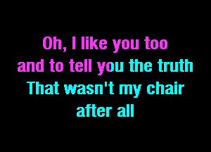 Oh, I like you too
and to tell you the truth

That wasn't my chair
after all