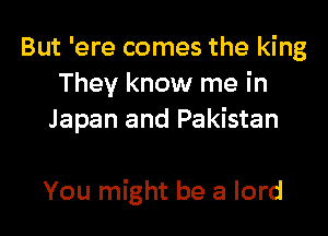 But 'ere comes the king
They know me in
Japan and Pakistan

You might be 3 lord