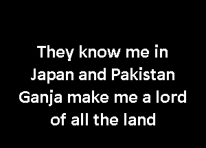 They know me in

Japan and Pakistan
Ganja make me a lord
of all the land