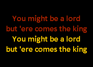 You might be a lord
but 'ere comes the king
You might be a lord
but 'ere comes the king