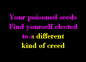 Your poisoned seeds
Find yourself elected
to a diHerent
kind of creed