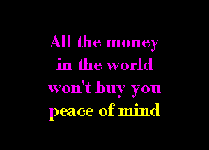 All the money

in the world

won't buy you

peace of mind