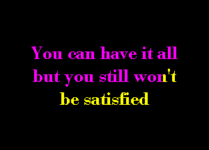 You can have it all
but you still won't
be satisiied