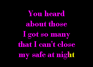 You heard

about those

I got so many

that I can't close

my safe at night I