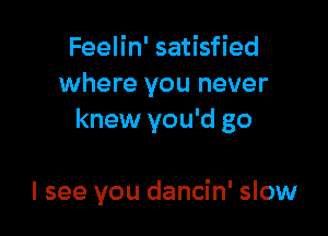 Feelin' satisfied
where you never

knew you'd go

I see you dancin' slow