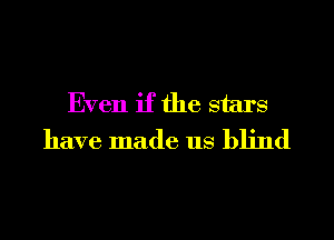 Even if the stars
have made us blind