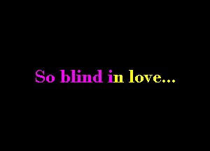 So blind in love...