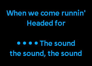 When we come runnin'
Headedfor

0 0 0 0 The sound
the sound, the sound