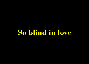 So blind in love
